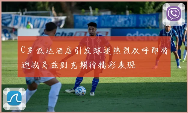 C罗抵达酒店引发球迷热烈欢呼即将迎战乌兹别克期待精彩表现