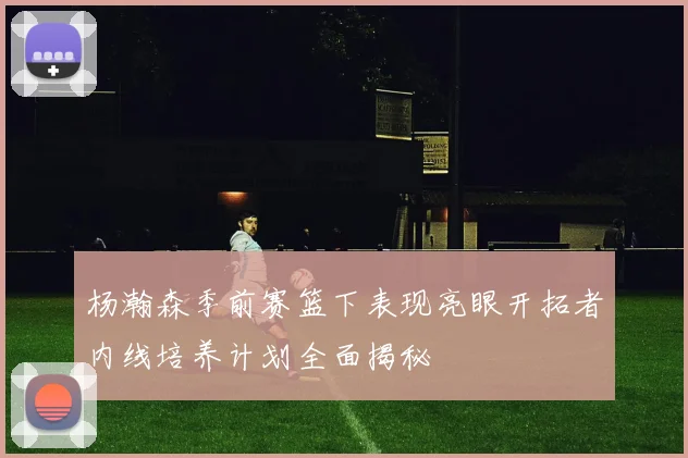 杨瀚森季前赛篮下表现亮眼开拓者内线培养计划全面揭秘