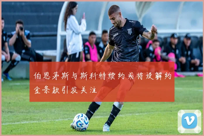 伯恩茅斯与斯科特续约或将设解约金条款引发关注