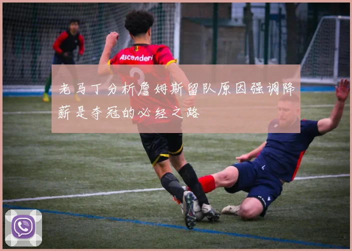 老马丁分析詹姆斯留队原因强调降薪是夺冠的必经之路