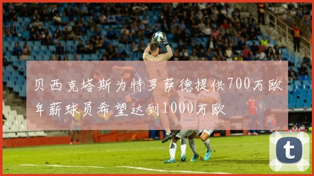 贝西克塔斯为特罗萨德提供700万欧年薪球员希望达到1000万欧