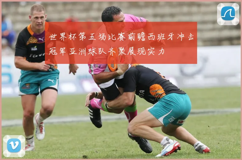 世界杯第五场比赛前瞻西班牙冲击冠军亚洲球队齐聚展现实力