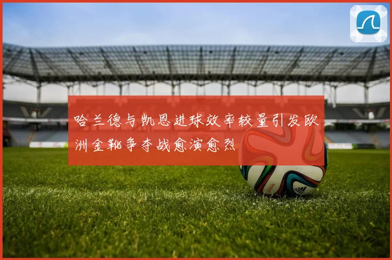 哈兰德与凯恩进球效率较量引发欧洲金靴争夺战愈演愈烈