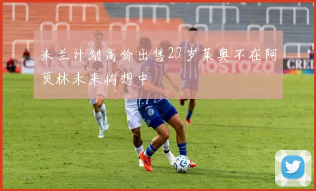 米兰计划高价出售27岁莱奥不在阿莫林未来构想中