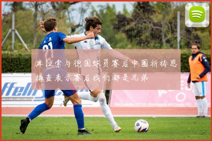 库拉索与德国球员赛后中圈祈祷恩梅查表示赛后我们都是兄弟