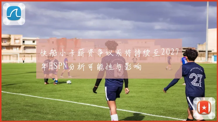 快船小卡薪资争议或将持续至2027年ESPN分析可能性与影响