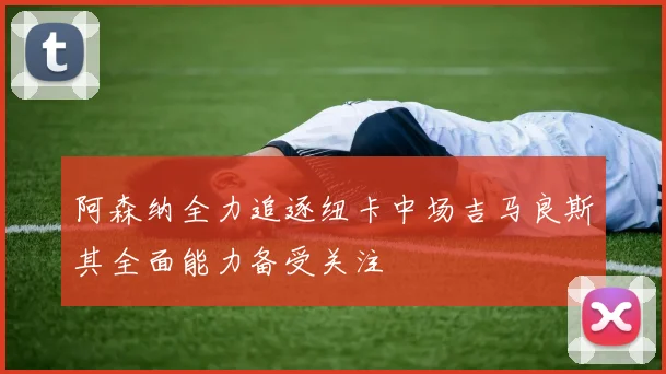 阿森纳全力追逐纽卡中场吉马良斯其全面能力备受关注
