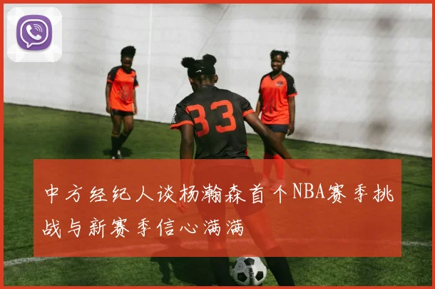 中方经纪人谈杨瀚森首个NBA赛季挑战与新赛季信心满满