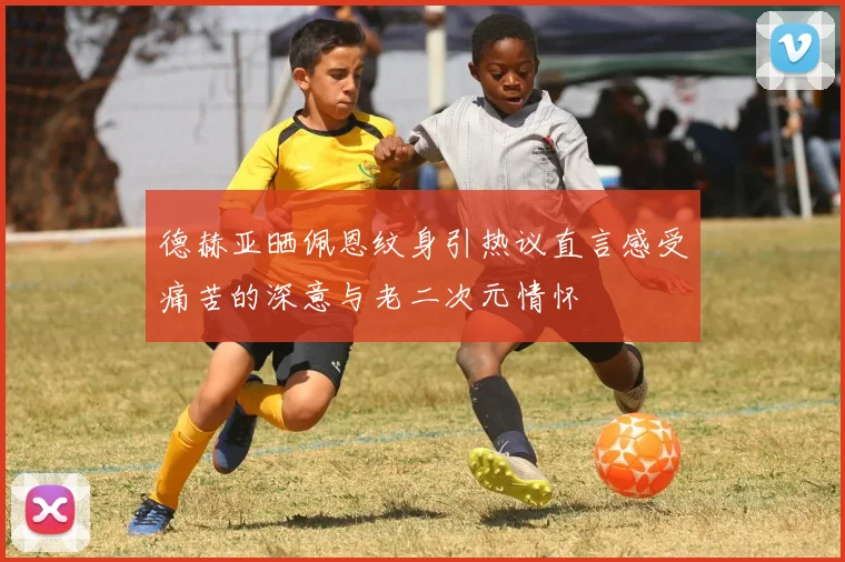 德赫亚晒佩恩纹身引热议直言感受痛苦的深意与老二次元情怀