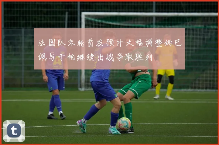 法国队末轮首发预计大幅调整姆巴佩与于帕继续出战争取胜利