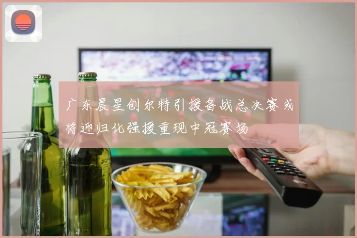 广东晨星创尔特引援备战总决赛或将迎归化强援重现中冠赛场