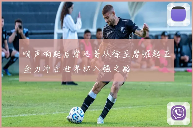 哨声响起后摩洛哥从徐至摩崛起正全力冲击世界杯八强之路