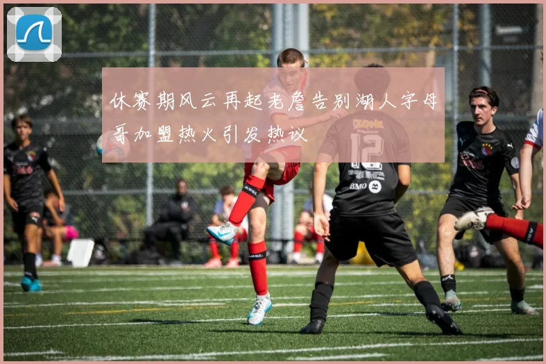 休赛期风云再起老詹告别湖人字母哥加盟热火引发热议