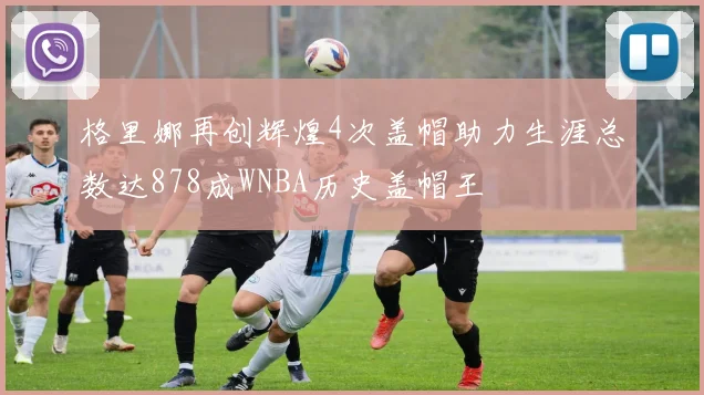 格里娜再创辉煌4次盖帽助力生涯总数达878成WNBA历史盖帽王
