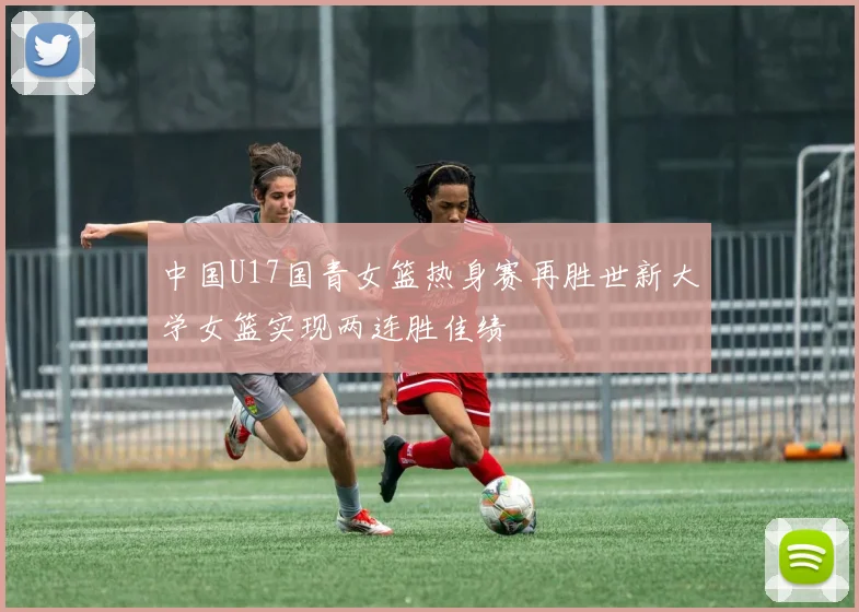 中国U17国青女篮热身赛再胜世新大学女篮实现两连胜佳绩