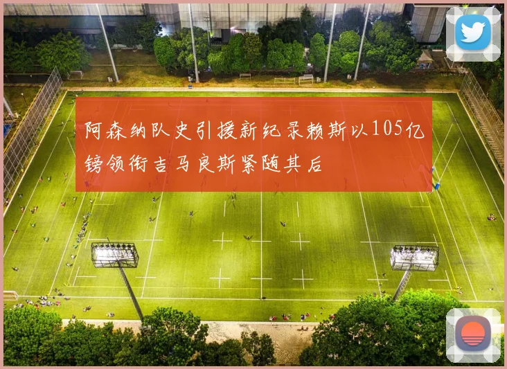 阿森纳队史引援新纪录赖斯以105亿镑领衔吉马良斯紧随其后